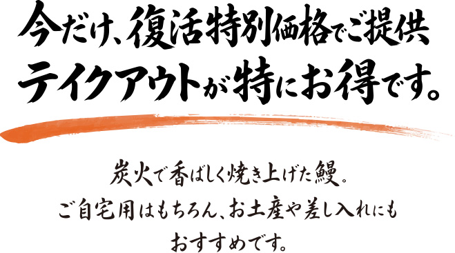 今だけ、復活特別価格でご提供 テイクアウトが特にお得です。炭火で香ばしく焼き上げた鰻。ご自宅用はもちろん、お土産や差し入れにもおすすめです。