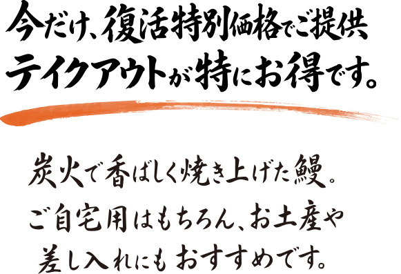 今だけ、復活特別価格でご提供 テイクアウトが特にお得です。炭火で香ばしく焼き上げた鰻。ご自宅用はもちろん、お土産や差し入れにもおすすめです。