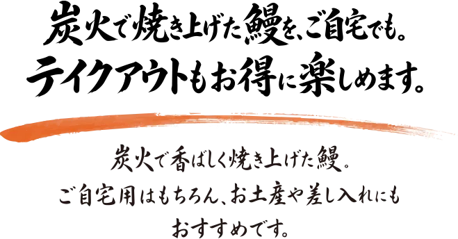 炭火で焼き上げた鰻を、ご自宅でも。テイクアウトもお得に楽しめます。炭火で香ばしく焼き上げた鰻。ご自宅用はもちろん、お土産や差し入れにもおすすめです。